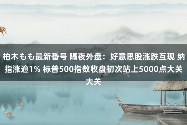 柏木もも最新番号 隔夜外盘：好意思股涨跌互现 纳指涨逾1% 标普500指数收盘初次站上5000点大关