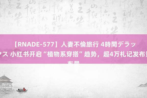 【RNADE-577】人妻不倫旅行 4時間デラックス 小红书开启“植物系穿搭”趋势，超4万札记发布量