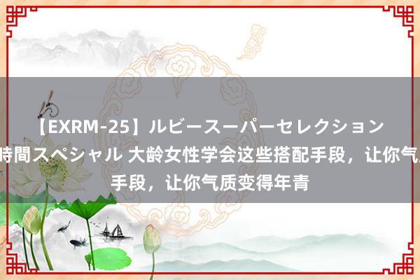 【EXRM-25】ルビースーパーセレクション 巨乳豊満4時間スペシャル 大龄女性学会这些搭配手段，让你气质变得年青