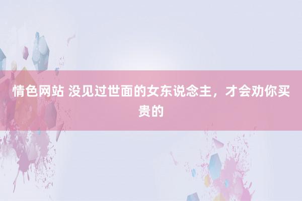 情色网站 没见过世面的女东说念主，才会劝你买贵的