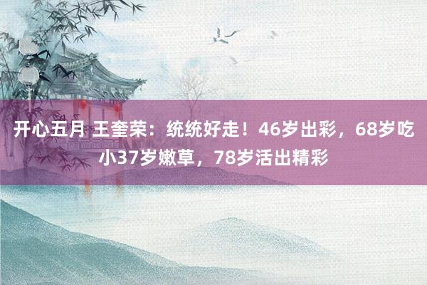 开心五月 王奎荣：统统好走！46岁出彩，68岁吃小37岁嫩草，78岁活出精彩