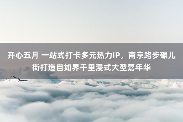 开心五月 一站式打卡多元热力IP，南京路步碾儿街打造自如界千里浸式大型嘉年华