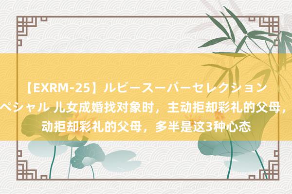 【EXRM-25】ルビースーパーセレクション 巨乳豊満4時間スペシャル 儿女成婚找对象时，主动拒却彩礼的父母，多半是这3种心态