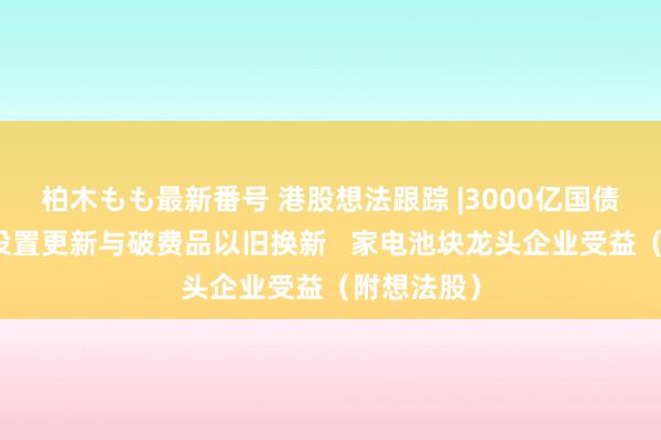 柏木もも最新番号 港股想法跟踪 |3000亿国债资金提拔设置更新与破费品以旧换新   家电池块龙头企业受益（附想法股）