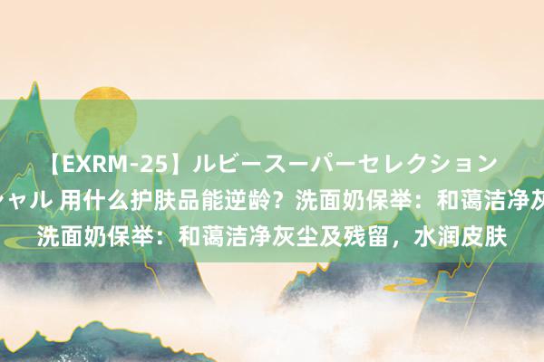 【EXRM-25】ルビースーパーセレクション 巨乳豊満4時間スペシャル 用什么护肤品能逆龄？洗面奶保举：和蔼洁净灰尘及残留，水润皮肤