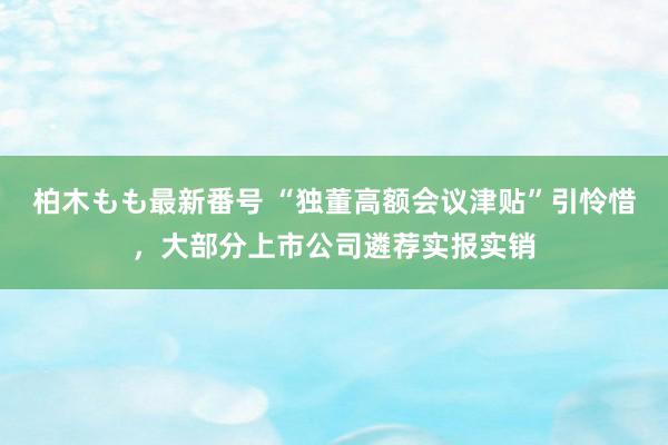 柏木もも最新番号 “独董高额会议津贴”引怜惜，大部分上市公司遴荐实报实销