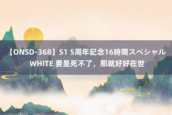 【ONSD-368】S1 5周年記念16時間スペシャル WHITE 要是死不了，那就好好在世