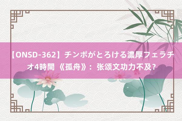 【ONSD-362】チンポがとろける濃厚フェラチオ4時間 《孤舟》：张颂文功力不及？