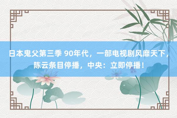 日本鬼父第三季 90年代，一部电视剧风靡天下，陈云条目停播，中央：立即停播！