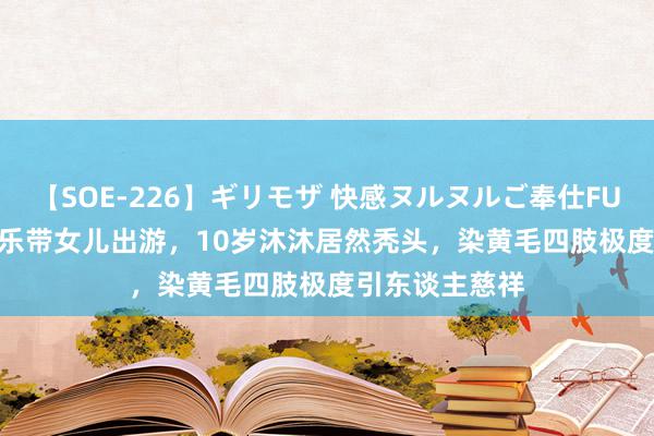 【SOE-226】ギリモザ 快感ヌルヌルご奉仕FUCK Ami 杨乐乐带女儿出游，10岁沐沐居然秃头，染黄毛四肢极度引东谈主慈祥