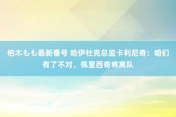 柏木もも最新番号 哈伊杜克总监卡利尼奇：咱们有了不对，佩里西奇将离队