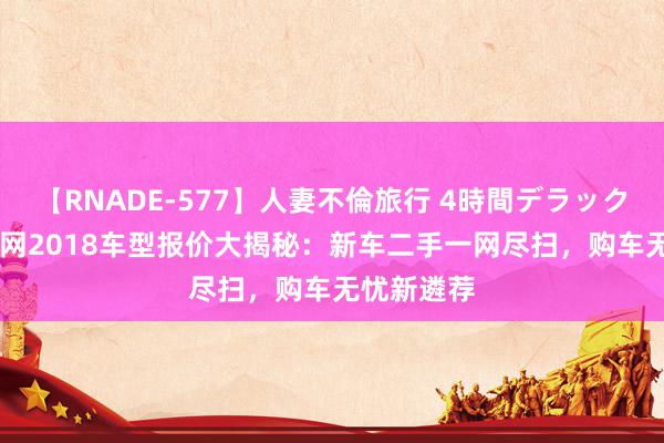 【RNADE-577】人妻不倫旅行 4時間デラックス \易车网2018车型报价大揭秘：新车二手一网尽扫，购车无忧新遴荐