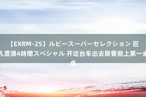 【EXRM-25】ルビースーパーセレクション 巨乳豊満4時間スペシャル 开这台车出去聚餐能上第一桌