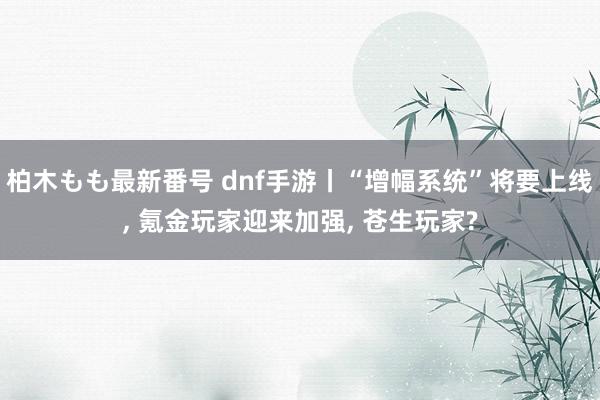 柏木もも最新番号 dnf手游丨“增幅系统”将要上线, 氪金玩家迎来加强, 苍生玩家?