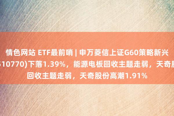 情色网站 ETF最前哨 | 申万菱信上证G60策略新兴产业成份ETF(510770)下落1.39%，能源电板回收主题走弱，天奇股份高潮1.91%