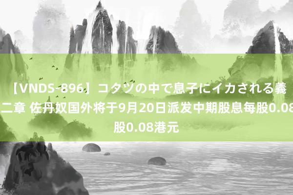 【VNDS-896】コタツの中で息子にイカされる義母 第二章 佐丹奴国外将于9月20日派发中期股息每股0.08港元