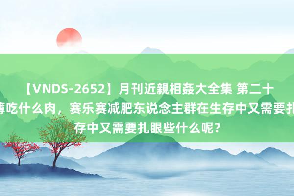 【VNDS-2652】月刊近親相姦大全集 第二十二巻 减肥淡薄吃什么肉，赛乐赛减肥东说念主群在生存中又需要扎眼些什么呢？