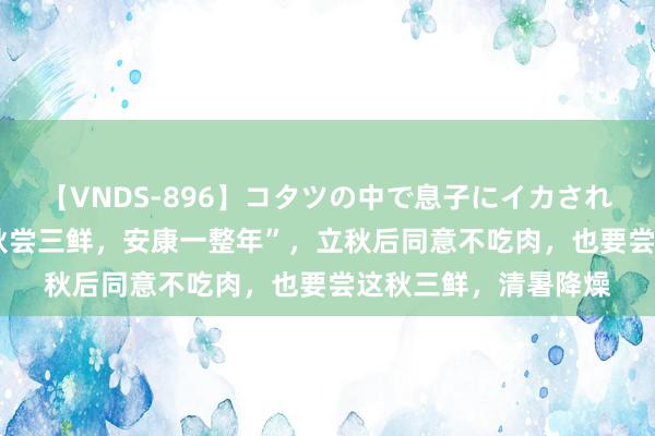 【VNDS-896】コタツの中で息子にイカされる義母 第二章 “入秋尝三鲜，安康一整年”，立秋后同意不吃肉，也要尝这秋三鲜，清暑降燥