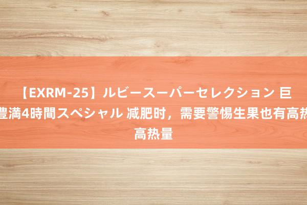 【EXRM-25】ルビースーパーセレクション 巨乳豊満4時間スペシャル 减肥时，需要警惕生果也有高热量