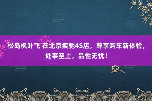 松岛枫叶飞 在北京疾驰4S店，尊享购车新体验，处事至上，品性无忧！