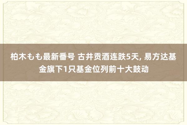 柏木もも最新番号 古井贡酒连跌5天, 易方达基金旗下1只基金位列前十大鼓动