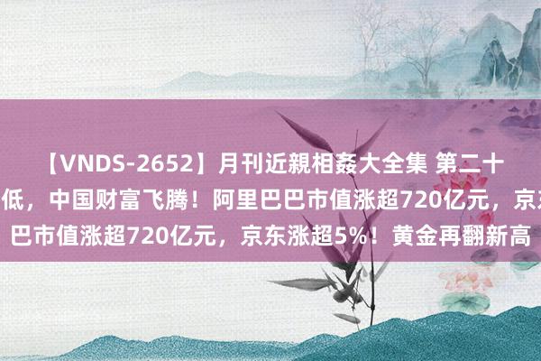 【VNDS-2652】月刊近親相姦大全集 第二十二巻 好意思股三大指数走低，中国财富飞腾！阿里巴巴市值涨超720亿元，京东涨超5%！黄金再翻新高