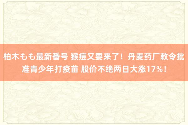 柏木もも最新番号 猴痘又要来了！丹麦药厂敕令批准青少年打疫苗 股价不绝两日大涨17%！