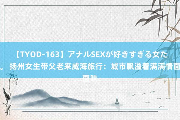 【TYOD-163】アナルSEXが好きすぎる女たち。 扬州女生带父老来威海旅行：城市飘溢着满满情面味