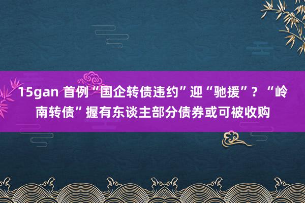 15gan 首例“国企转债违约”迎“驰援”？“岭南转债”握有东谈主部分债券或可被收购