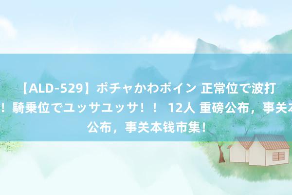 【ALD-529】ポチャかわボイン 正常位で波打つ腹肉！！騎乗位でユッサユッサ！！ 12人 重磅公布，事关本钱市集！