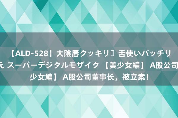 【ALD-528】大陰唇クッキリ・舌使いバッチリ・アナルまる見え スーパーデジタルモザイク 【美少女編】 A股公司董事长，被立案！