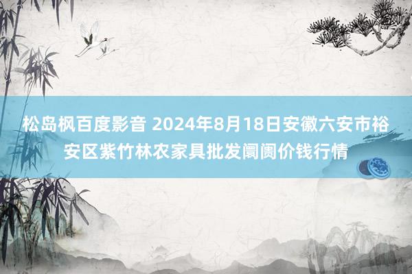 松岛枫百度影音 2024年8月18日安徽六安市裕安区紫竹林农家具批发阛阓价钱行情