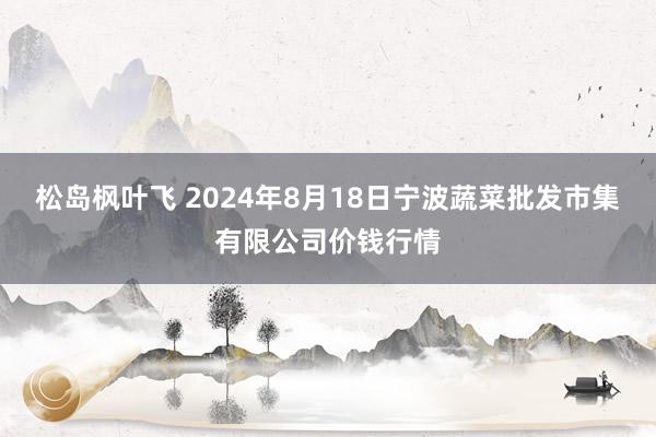 松岛枫叶飞 2024年8月18日宁波蔬菜批发市集有限公司价钱行情