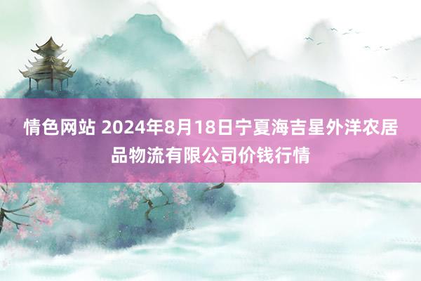 情色网站 2024年8月18日宁夏海吉星外洋农居品物流有限公司价钱行情