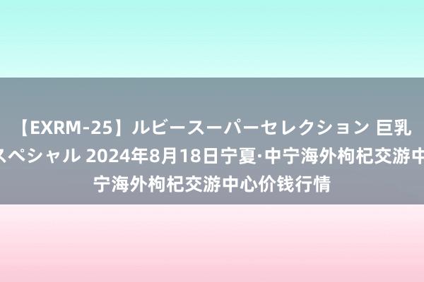 【EXRM-25】ルビースーパーセレクション 巨乳豊満4時間スペシャル 2024年8月18日宁夏·中宁海外枸杞交游中心价钱行情