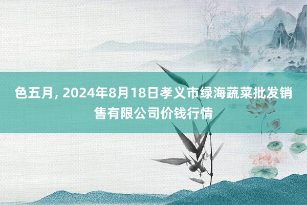 色五月, 2024年8月18日孝义市绿海蔬菜批发销售有限公司价钱行情