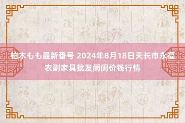 柏木もも最新番号 2024年8月18日天长市永福农副家具批发阛阓价钱行情