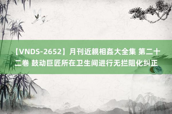 【VNDS-2652】月刊近親相姦大全集 第二十二巻 鼓动巨匠所在卫生间进行无拦阻化纠正