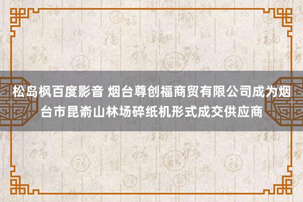 松岛枫百度影音 烟台尊创福商贸有限公司成为烟台市昆嵛山林场碎纸机形式成交供应商