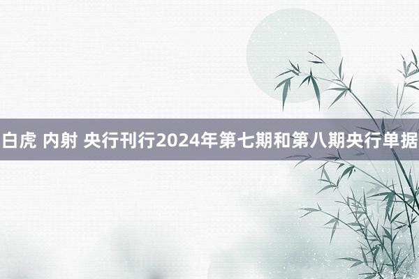 白虎 内射 央行刊行2024年第七期和第八期央行单据