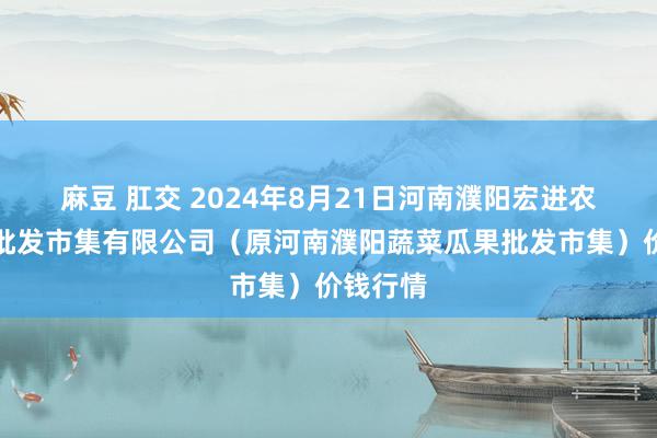 麻豆 肛交 2024年8月21日河南濮阳宏进农副家具批发市集有限公司（原河南濮阳蔬菜瓜果批发市集）价钱行情