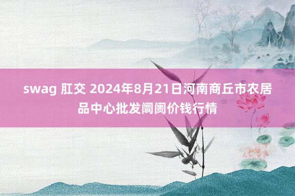 swag 肛交 2024年8月21日河南商丘市农居品中心批发阛阓价钱行情