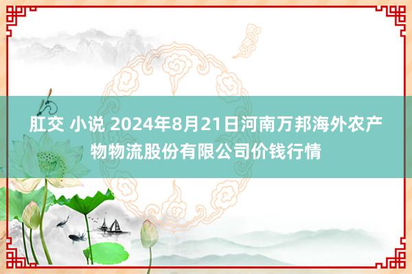 肛交 小说 2024年8月21日河南万邦海外农产物物流股份有限公司价钱行情