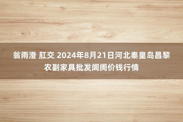 翁雨澄 肛交 2024年8月21日河北秦皇岛昌黎农副家具批发阛阓价钱行情