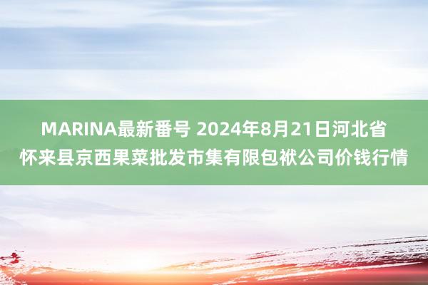 MARINA最新番号 2024年8月21日河北省怀来县京西果菜批发市集有限包袱公司价钱行情