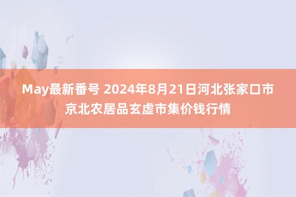 May最新番号 2024年8月21日河北张家口市京北农居品玄虚市集价钱行情