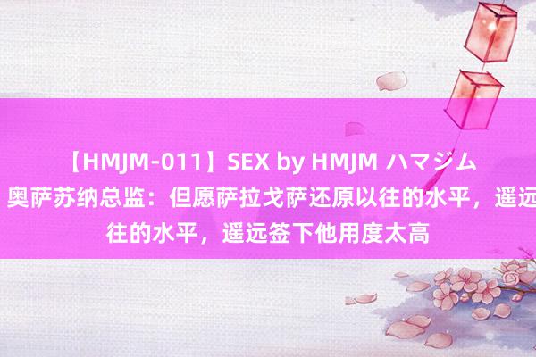 【HMJM-011】SEX by HMJM ハマジムベスト09 6時間 奥萨苏纳总监：但愿萨拉戈萨还原以往的水平，遥远签下他用度太高