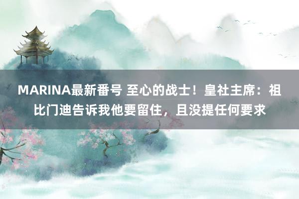 MARINA最新番号 至心的战士！皇社主席：祖比门迪告诉我他要留住，且没提任何要求