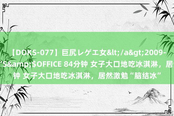 【DOKS-077】巨尻レゲエ女</a>2009-05-01OFFICE K’S&$OFFICE 84分钟 女子大口地吃冰淇淋，居然激勉“脑结冰”