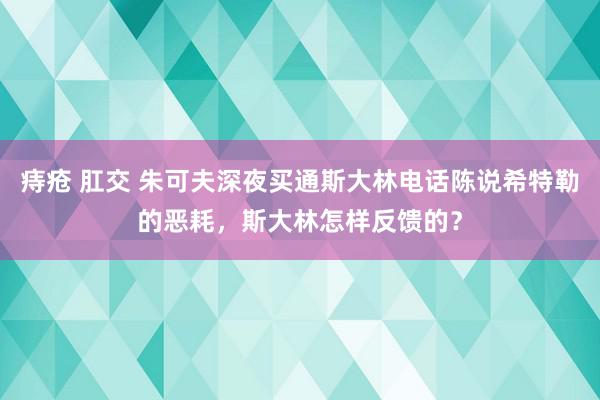 痔疮 肛交 朱可夫深夜买通斯大林电话陈说希特勒的恶耗，斯大林怎样反馈的？